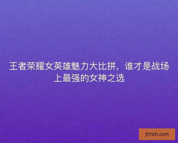 王者荣耀女英雄魅力大比拼，谁才是战场上最强的女神之选