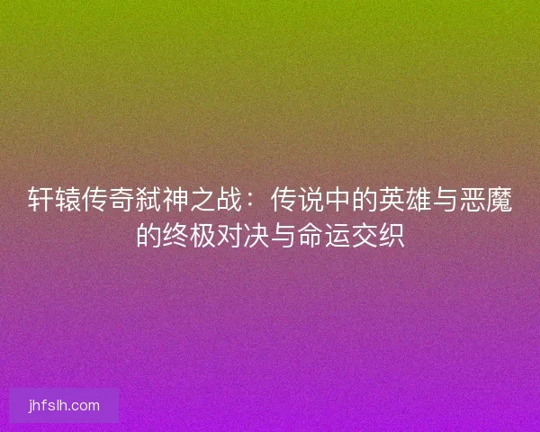 轩辕传奇弑神之战：传说中的英雄与恶魔的终极对决与命运交织