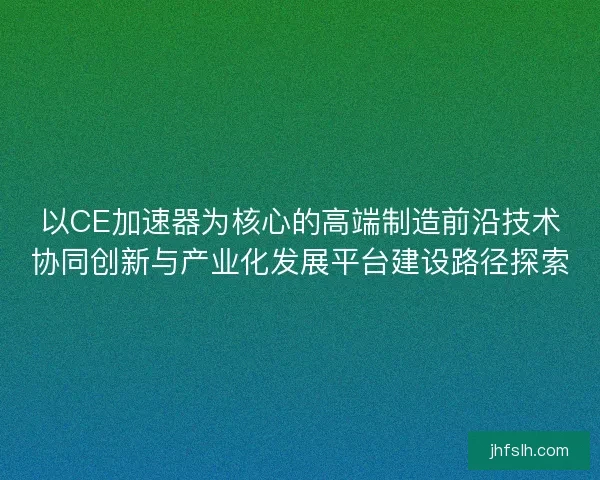 以CE加速器为核心的高端制造前沿技术协同创新与产业化发展平台建设路径探索