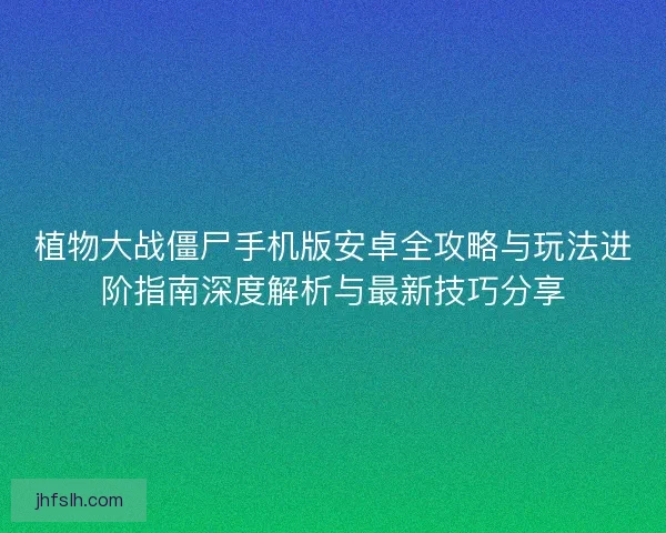 植物大战僵尸手机版安卓全攻略与玩法进阶指南深度解析与最新技巧分享