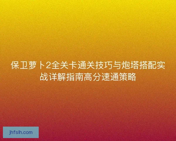 保卫萝卜2全关卡通关技巧与炮塔搭配实战详解指南高分速通策略