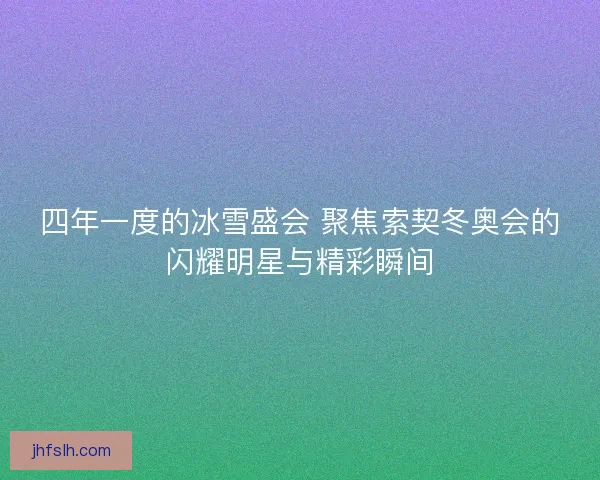 四年一度的冰雪盛会 聚焦索契冬奥会的闪耀明星与精彩瞬间