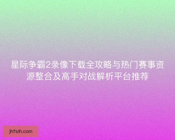 星际争霸2录像下载全攻略与热门赛事资源整合及高手对战解析平台推荐