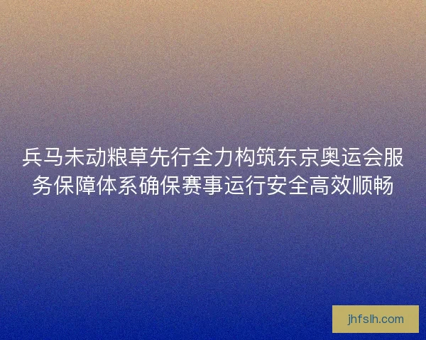 兵马未动粮草先行全力构筑东京奥运会服务保障体系确保赛事运行安全高效顺畅