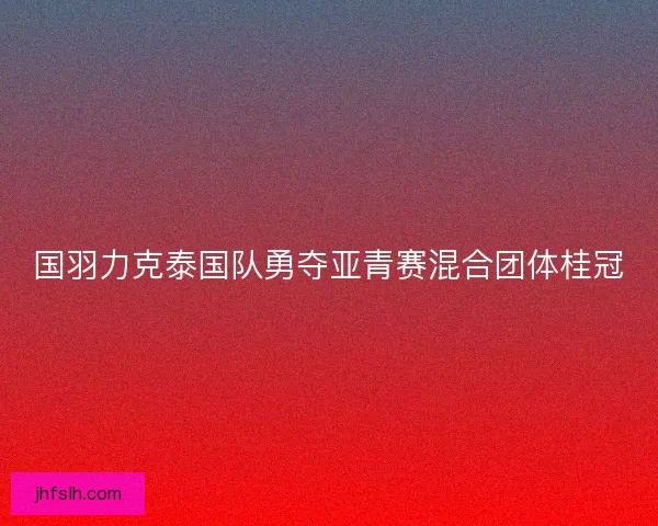国羽力克泰国队勇夺亚青赛混合团体桂冠